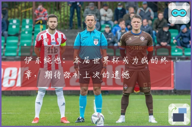 伊东纯也：本届世界杯或为我的终章，期待弥补上次的遗憾