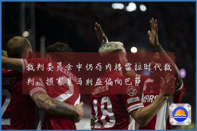 裁判委员会中仍存内格雷拉时代裁判，损害皇马利益偏向巴萨