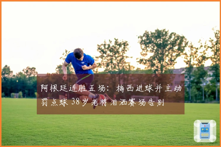 阿根廷连胜五场：梅西进球并主动罚点球 38岁老将泪洒赛场告别