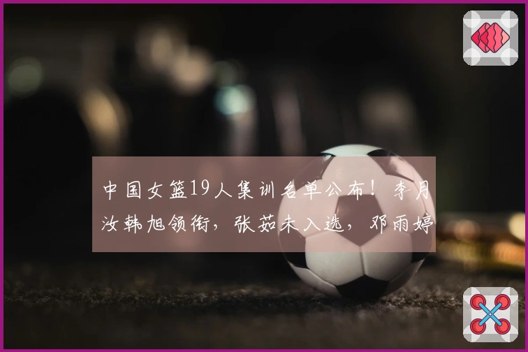 中国女篮19人集训名单公布！李月汝韩旭领衔，张茹未入选，邓雨婷获徵召