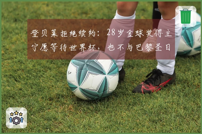 登贝莱拒绝续约：28岁金球奖得主宁愿等待世界杯，也不与巴黎圣日耳曼签约
