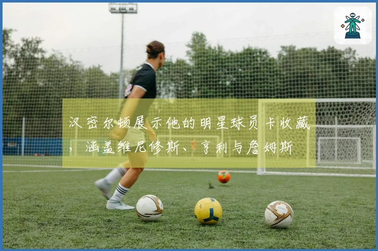 汉密尔顿展示他的明星球员卡收藏，涵盖维尼修斯、亨利与詹姆斯