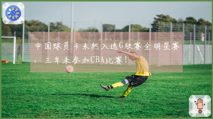 中国球员卡米然入选G联赛全明星赛，三年未参加CBA比赛！