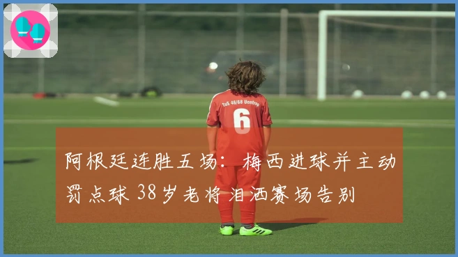 阿根廷连胜五场：梅西进球并主动罚点球 38岁老将泪洒赛场告别