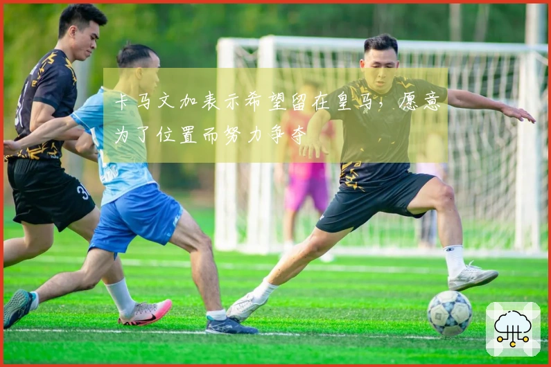 卡马文加表示希望留在皇马，愿意为了位置而努力争夺