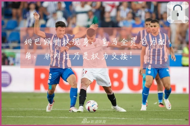 姆巴佩特权现身，皇马全员沦为配角，非内讧乃是权力交接！