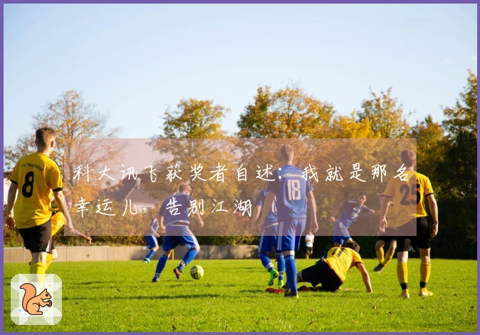 科大讯飞获奖者自述：我就是那名幸运儿，告别江湖
