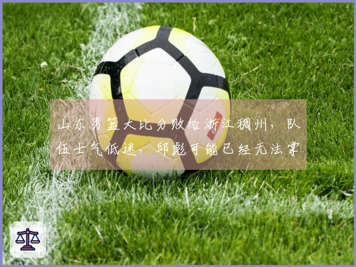 山东男篮大比分败给浙江稠州，队伍士气低迷，邱彪可能已经无法掌控局面