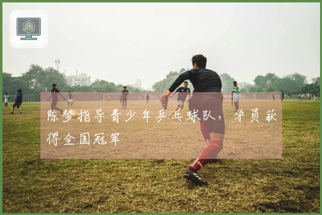 陈梦指导青少年乒乓球队，学员获得全国冠军