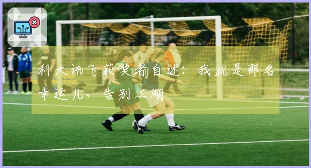 科大讯飞获奖者自述：我就是那名幸运儿，告别江湖