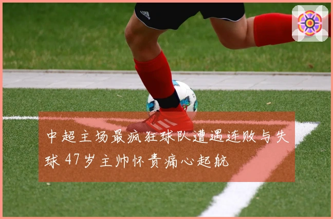 中超主场最疯狂球队遭遇连败与失球 47岁主帅怀责痛心起航