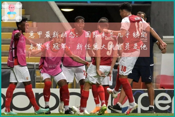 意甲最新动态：国际米兰几乎锁定本赛季冠军，新任意大利官员是他