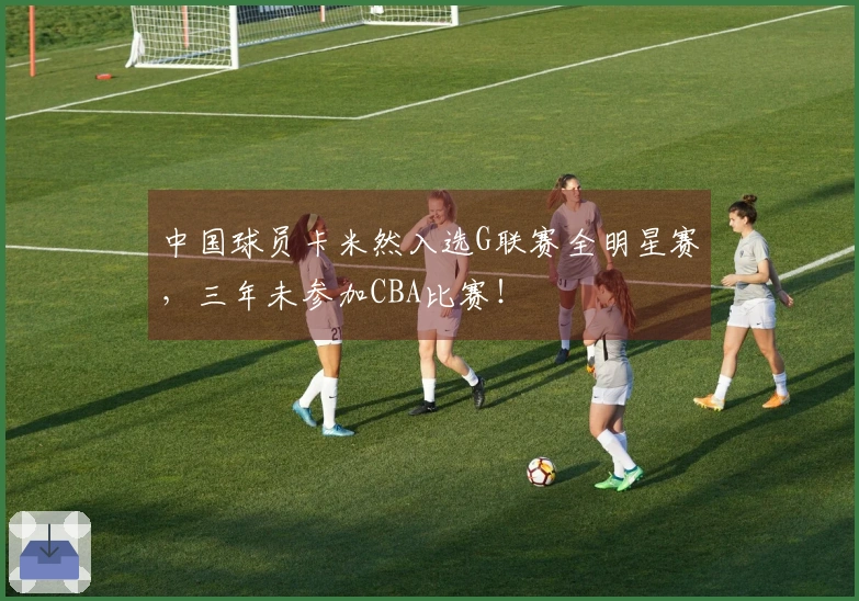 中国球员卡米然入选G联赛全明星赛，三年未参加CBA比赛！