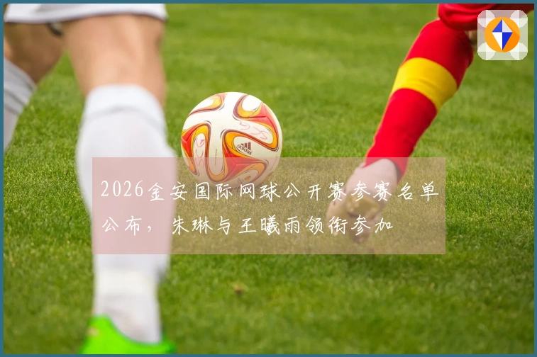 2026金安国际网球公开赛参赛名单公布，朱琳与王曦雨领衔参加