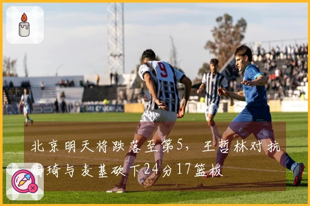 北京明天将跌落至第5，王哲林对抗周琦与麦基砍下24分17篮板