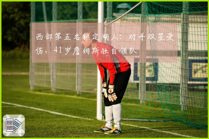 西部第五名锁定湖人：对手双星受伤，41岁詹姆斯独自领队