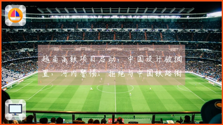越南高铁项目启动，中国设计被搁置，河内警惕：拒绝与中国铁路衔接