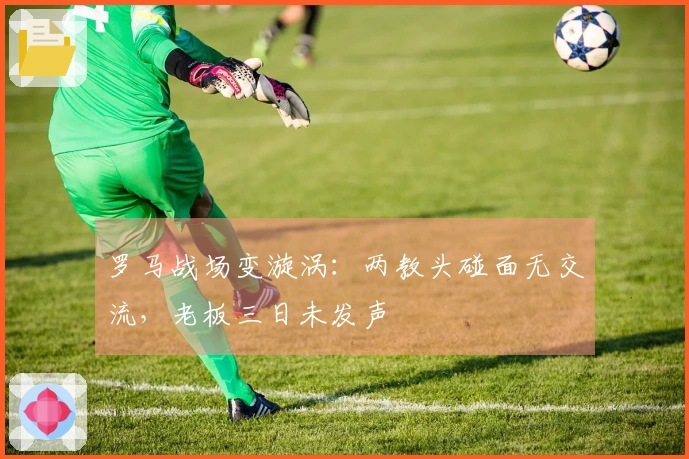 罗马战场变漩涡：两教头碰面无交流，老板三日未发声
