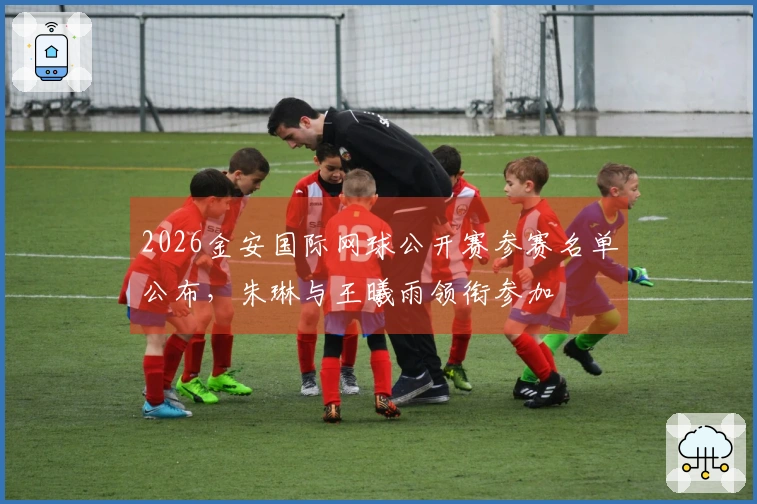2026金安国际网球公开赛参赛名单公布，朱琳与王曦雨领衔参加