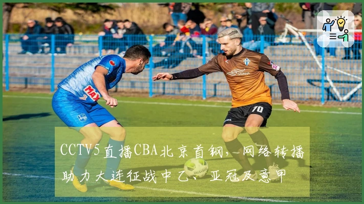 CCTV5直播CBA北京首钢，网络转播助力大连征战中乙、亚冠及意甲