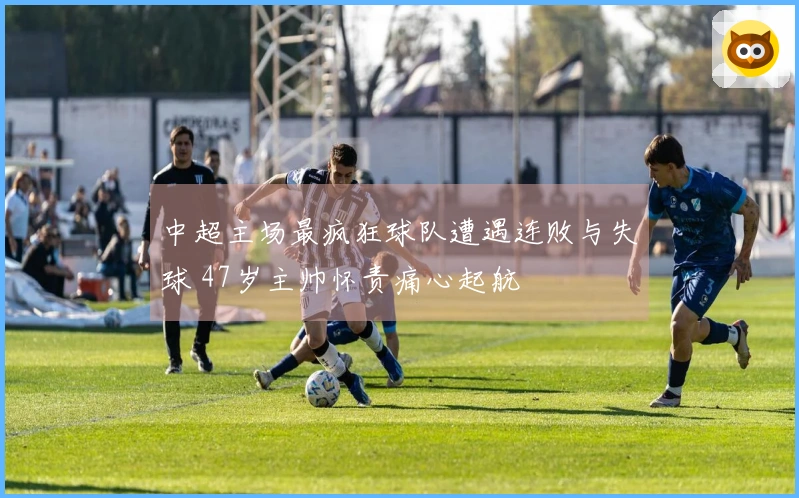中超主场最疯狂球队遭遇连败与失球 47岁主帅怀责痛心起航