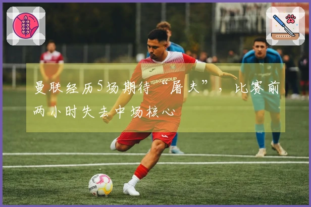 曼联经历5场期待“屠夫”，比赛前两小时失去中场核心