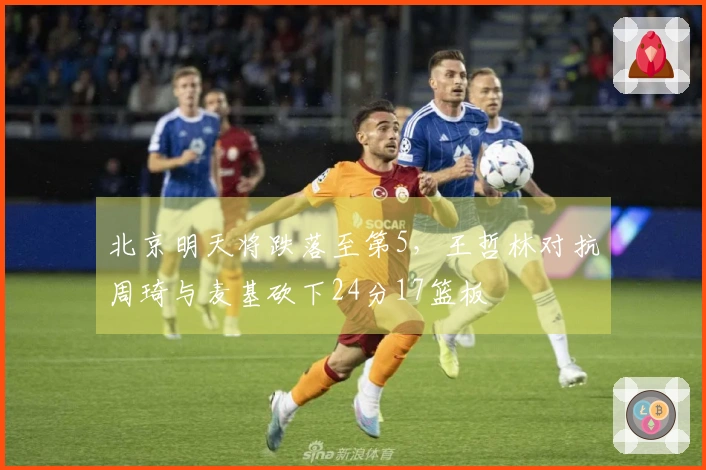 北京明天将跌落至第5，王哲林对抗周琦与麦基砍下24分17篮板